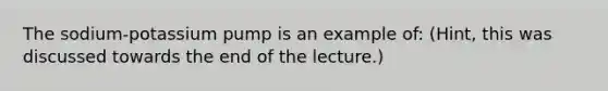 The sodium-potassium pump is an example of: (Hint, this was discussed towards the end of the lecture.)