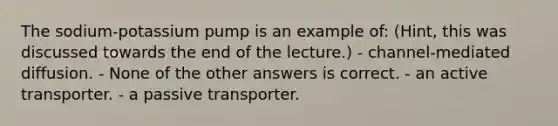 The sodium-potassium pump is an example of: (Hint, this was discussed towards the end of the lecture.) - channel-mediated diffusion. - None of the other answers is correct. - an active transporter. - a passive transporter.