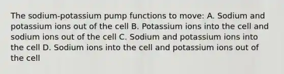 The sodium-potassium pump functions to move: A. Sodium and potassium ions out of the cell B. Potassium ions into the cell and sodium ions out of the cell C. Sodium and potassium ions into the cell D. Sodium ions into the cell and potassium ions out of the cell