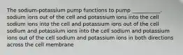 The sodium-potassium pump functions to pump ___________. sodium ions out of the cell and potassium ions into the cell sodium ions into the cell and potassium ions out of the cell sodium and potassium ions into the cell sodium and potassium ions out of the cell sodium and potassium ions in both directions across the cell membrane