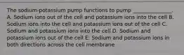 The sodium-potassium pump functions to pump _______________. A. Sodium ions out of the cell and potassium ions into the cell B. Sodium ions into the cell and potassium ions out of the cell C. Sodium and potassium ions into the cell D. Sodium and potassium ions out of the cell E. Sodium and potassium ions in both directions across the cell membrane