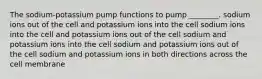 The sodium-potassium pump functions to pump ________. sodium ions out of the cell and potassium ions into the cell sodium ions into the cell and potassium ions out of the cell sodium and potassium ions into the cell sodium and potassium ions out of the cell sodium and potassium ions in both directions across the cell membrane