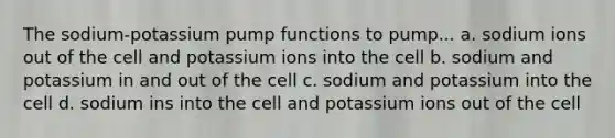 The sodium-potassium pump functions to pump... a. sodium ions out of the cell and potassium ions into the cell b. sodium and potassium in and out of the cell c. sodium and potassium into the cell d. sodium ins into the cell and potassium ions out of the cell