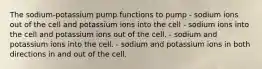 The sodium-potassium pump functions to pump - sodium ions out of the cell and potassium ions into the cell - sodium ions into the cell and potassium ions out of the cell. - sodium and potassium ions into the cell. - sodium and potassium ions in both directions in and out of the cell.