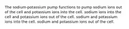 The sodium-potassium pump functions to pump sodium ions out of the cell and potassium ions into the cell. sodium ions into the cell and potassium ions out of the cell. sodium and potassium ions into the cell. sodium and potassium ions out of the cell.