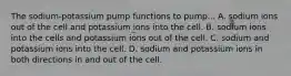 The sodium-potassium pump functions to pump... A. sodium ions out of the cell and potassium ions into the cell. B. sodium ions into the cells and potassium ions out of the cell. C. sodium and potassium ions into the cell. D. sodium and potassium ions in both directions in and out of the cell.