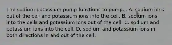 The sodium-potassium pump functions to pump... A. sodium ions out of the cell and potassium ions into the cell. B. sodium ions into the cells and potassium ions out of the cell. C. sodium and potassium ions into the cell. D. sodium and potassium ions in both directions in and out of the cell.