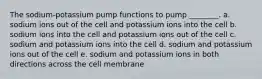 The sodium-potassium pump functions to pump ________. a. sodium ions out of the cell and potassium ions into the cell b. sodium ions into the cell and potassium ions out of the cell c. sodium and potassium ions into the cell d. sodium and potassium ions out of the cell e. sodium and potassium ions in both directions across the cell membrane