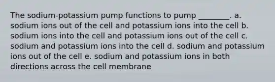 The sodium-potassium pump functions to pump ________. a. sodium ions out of the cell and potassium ions into the cell b. sodium ions into the cell and potassium ions out of the cell c. sodium and potassium ions into the cell d. sodium and potassium ions out of the cell e. sodium and potassium ions in both directions across the cell membrane