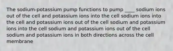 The sodium-potassium pump functions to pump ____ sodium ions out of the cell and potassium ions into the cell sodium ions into the cell and potassium ions out of the cell sodium and potassium ions into the cell sodium and potassium ions out of the cell sodium and potassium ions in both directions across the cell membrane