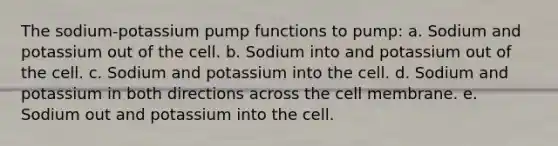 The sodium-potassium pump functions to pump: a. Sodium and potassium out of the cell. b. Sodium into and potassium out of the cell. c. Sodium and potassium into the cell. d. Sodium and potassium in both directions across the cell membrane. e. Sodium out and potassium into the cell.