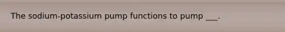 The sodium-potassium pump functions to pump ___.