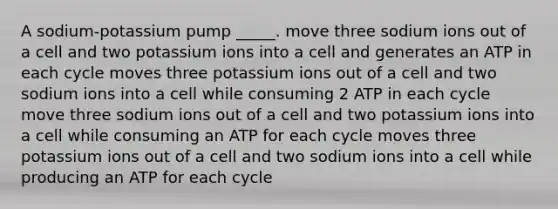 A sodium-potassium pump _____. move three sodium ions out of a cell and two potassium ions into a cell and generates an ATP in each cycle moves three potassium ions out of a cell and two sodium ions into a cell while consuming 2 ATP in each cycle move three sodium ions out of a cell and two potassium ions into a cell while consuming an ATP for each cycle moves three potassium ions out of a cell and two sodium ions into a cell while producing an ATP for each cycle