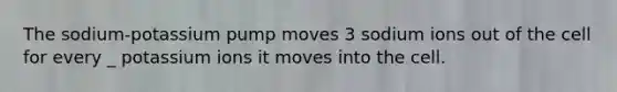 The sodium-potassium pump moves 3 sodium ions out of the cell for every _ potassium ions it moves into the cell.