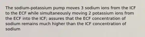 The sodium-potassium pump moves 3 sodium ions from the ICF to the ECF while simultaneously moving 2 potassium ions from the ECF into the ICF; assures that the ECF concentration of sodium remains much higher than the ICF concentration of sodium