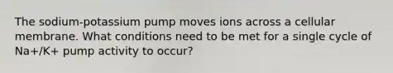 The sodium-potassium pump moves ions across a cellular membrane. What conditions need to be met for a single cycle of Na+/K+ pump activity to occur?