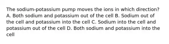 The sodium-potassium pump moves the ions in which direction? A. Both sodium and potassium out of the cell B. Sodium out of the cell and potassium into the cell C. Sodium into the cell and potassium out of the cell D. Both sodium and potassium into the cell