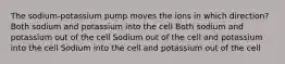 The sodium-potassium pump moves the ions in which direction? Both sodium and potassium into the cell Both sodium and potassium out of the cell Sodium out of the cell and potassium into the cell Sodium into the cell and potassium out of the cell