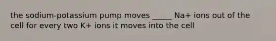 the sodium-potassium pump moves _____ Na+ ions out of the cell for every two K+ ions it moves into the cell