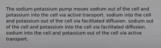 The sodium-potassium pump moves sodium out of the cell and potassium into the cell via active transport. sodium into the cell and potassium out of the cell via facilitated diffusion. sodium out of the cell and potassium into the cell via facilitated diffusion. sodium into the cell and potassium out of the cell via active transport.