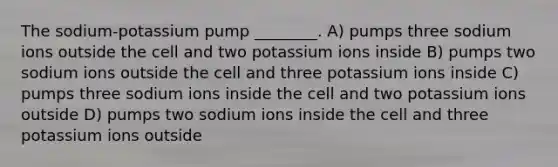 The sodium-potassium pump ________. A) pumps three sodium ions outside the cell and two potassium ions inside B) pumps two sodium ions outside the cell and three potassium ions inside C) pumps three sodium ions inside the cell and two potassium ions outside D) pumps two sodium ions inside the cell and three potassium ions outside