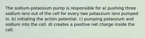 The sodium-potassium pump is responsible for a) pushing three sodium ions out of the cell for every two potassium ions pumped in. b) initiating the action potential. c) pumping potassium and sodium into the cell. d) creates a positive net charge inside the cell.