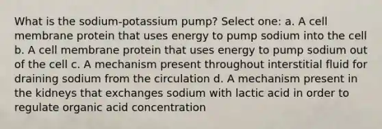 What is the sodium-potassium pump? Select one: a. A cell membrane protein that uses energy to pump sodium into the cell b. A cell membrane protein that uses energy to pump sodium out of the cell c. A mechanism present throughout interstitial fluid for draining sodium from the circulation d. A mechanism present in the kidneys that exchanges sodium with lactic acid in order to regulate organic acid concentration