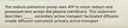 The sodium-potassium pump uses ATP to move sodium and potassium ions across the plasma membrane. This statement describes _____. secondary active transport facilitated diffusion simple diffusion exocytosis primary active transport