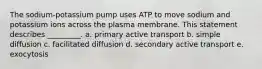 The sodium-potassium pump uses ATP to move sodium and potassium ions across the plasma membrane. This statement describes _________. a. primary active transport b. simple diffusion c. facilitated diffusion d. secondary active transport e. exocytosis