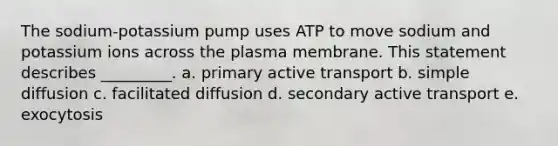 The sodium-potassium pump uses ATP to move sodium and potassium ions across the plasma membrane. This statement describes _________. a. primary active transport b. simple diffusion c. facilitated diffusion d. secondary active transport e. exocytosis