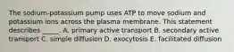 The sodium-potassium pump uses ATP to move sodium and potassium ions across the plasma membrane. This statement describes _____. A. primary active transport B. secondary active transport C. simple diffusion D. exocytosis E. facilitated diffusion