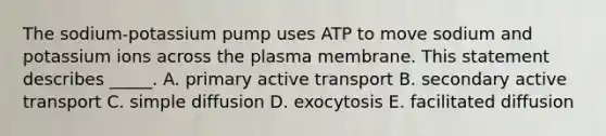 The sodium-potassium pump uses ATP to move sodium and potassium ions across the plasma membrane. This statement describes _____. A. primary active transport B. secondary active transport C. simple diffusion D. exocytosis E. facilitated diffusion