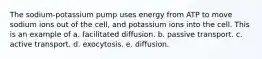 The sodium-potassium pump uses energy from ATP to move sodium ions out of the cell, and potassium ions into the cell. This is an example of a. facilitated diffusion. b. passive transport. c. active transport. d. exocytosis. e. diffusion.