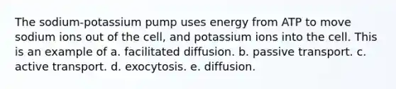 The sodium-potassium pump uses energy from ATP to move sodium ions out of the cell, and potassium ions into the cell. This is an example of a. facilitated diffusion. b. passive transport. c. active transport. d. exocytosis. e. diffusion.