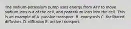 The sodium-potassium pump uses energy from ATP to move sodium ions out of the cell, and potassium ions into the cell. This is an example of A. passive transport. B. exocytosis C. facilitated diffusion. D. diffusion E. active transport.