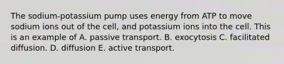 The sodium-potassium pump uses energy from ATP to move sodium ions out of the cell, and potassium ions into the cell. This is an example of A. passive transport. B. exocytosis C. facilitated diffusion. D. diffusion E. active transport.