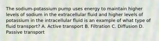 The sodium-potassium pump uses energy to maintain higher levels of sodium in the extracellular fluid and higher levels of potassium in the intracellular fluid is an example of what type of fluid transport? A. Active transport B. Filtration C. Diffusion D. Passive transport