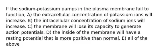 If the sodium-potassium pumps in the plasma membrane fail to function, A) the extracellular concentration of potassium ions will increase. B) the intracellular concentration of sodium ions will increase. C) the membrane will lose its capacity to generate action potentials. D) the inside of the membrane will have a resting potential that is more positive than normal. E) all of the above