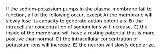 If the sodium-potassium pumps in the plasma membrane fail to function, all of the following occur, except A) the membrane will slowly lose its capacity to generate action potentials. B) the intracellular concentration of sodium ions will increase. C) the inside of the membrane will have a resting potential that is more positive than normal. D) the intracellular concentration of potassium ions will increase. E) the neuron will slowly depolarize.