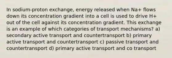 In sodium-proton exchange, energy released when Na+ flows down its concentration gradient into a cell is used to drive H+ out of the cell against its concentration gradient. This exchange is an example of which categories of transport mechanisms? a) secondary active transport and countertransport b) primary active transport and countertransport c) passive transport and countertransport d) primary active transport and co transport