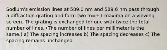 Sodium's emission lines at 589.0 nm and 589.6 nm pass through a diffraction grating and form two m=+1 maxima on a viewing screen. The grating is exchanged for one with twice the total number of lines. (The number of lines per millimeter is the same.) a) The spacing increases b) The spacing decreases c) The spacing remains unchanged