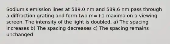 Sodium's emission lines at 589.0 nm and 589.6 nm pass through a diffraction grating and form two m=+1 maxima on a viewing screen. The intensity of the light is doubled. a) The spacing increases b) The spacing decreases c) The spacing remains unchanged