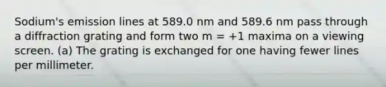 Sodium's emission lines at 589.0 nm and 589.6 nm pass through a diffraction grating and form two m = +1 maxima on a viewing screen. (a) The grating is exchanged for one having fewer lines per millimeter.