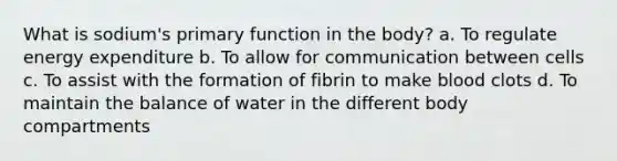 What is sodium's primary function in the body? a. To regulate energy expenditure b. To allow for communication between cells c. To assist with the formation of fibrin to make blood clots d. To maintain the balance of water in the different body compartments