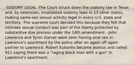 -SODOMY LEGAL -The Court struck down the sodomy law in Texas and, by extension, invalidated sodomy laws in 13 other states, making same-sex sexual activity legal in every U.S. state and territory. -The supreme court decided this because they felt that intimate sexual conduct was part of the liberty protected by substantive due process under the 14th amendment. -John Lawrence and Tyron Garner were seen having anal sex in Lawrence's apartment by the police after on again off again partner to Lawrence, Robert Eubanks became jealous and called 911 saying there was a "raging black man with a gun" in Lawrence's apartment.