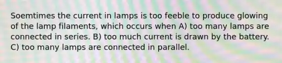 Soemtimes the current in lamps is too feeble to produce glowing of the lamp filaments, which occurs when A) too many lamps are connected in series. B) too much current is drawn by the battery. C) too many lamps are connected in parallel.