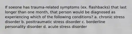 If soeone has trauma-related symptoms (ex. flashbacks) that last longer than one month, that person would be diagnosed as experiencing which of the following conditions? a. chronic stress disorder b. posttraumatic stress disorder c. borderline personality disorder d. acute stress disorder