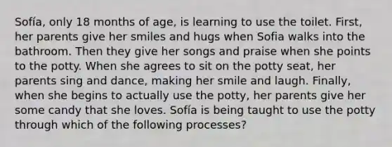 Sofía, only 18 months of age, is learning to use the toilet. First, her parents give her smiles and hugs when Sofia walks into the bathroom. Then they give her songs and praise when she points to the potty. When she agrees to sit on the potty seat, her parents sing and dance, making her smile and laugh. Finally, when she begins to actually use the potty, her parents give her some candy that she loves. Sofía is being taught to use the potty through which of the following processes?