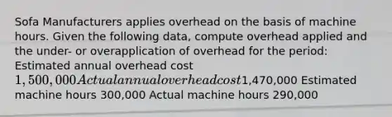 Sofa Manufacturers applies overhead on the basis of machine hours. Given the following data, compute overhead applied and the under- or overapplication of overhead for the period: Estimated annual overhead cost 1,500,000 Actual annual overhead cost1,470,000 Estimated machine hours 300,000 Actual machine hours 290,000