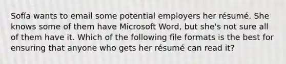 Sofía wants to email some potential employers her résumé. She knows some of them have Microsoft Word, but she's not sure all of them have it. Which of the following file formats is the best for ensuring that anyone who gets her résumé can read it?